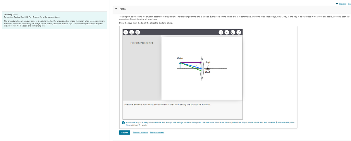 Learning Goal:
To practice Tactics Box 34.2 Ray Tracing for a Converging Lens.
The procedure known as ray tracing is a pictorial method for understanding image formation when lenses or mirrors
are used. It consists of locating the image by the use of just three "special rays." The following tactics box explains
this procedure for the case of a converging lens.
Review | Com
Part A
The diagram below shows the situation described in the problem. The focal length of the lens is labeled f: the scale on the optical axis is in centimeters. Draw the three special rays, Ray 1, Ray 2, and Ray 3, as described in the tactics box above, and label each ray
accordingly. Do not draw the refracted rays.
Draw the rays from the tip of the object to the lens plane.
No elements selected
Object
Rayl
f
Rang2
Ray3
Select the elements from the list and add them to the canvas setting the appropriate attributes.
! Recall that Ray 2 is a ray that enters the lens along a line through the near focal point. The near focal point is the closest point to the object on the optical axis at a distance f from the lens plane.
No credit lost. Try again.
Submit Previous Answers Request Answer