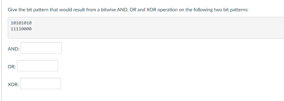 Give the bit pattern that would result from a bitwise AND, OR and XOR operation on the following two bit patterns:
10101010
11110000
AND:
OR:
XOR: