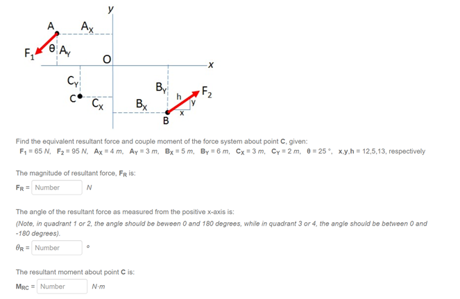 y
A
Ax
F,
Cy
By
Bx
F2
Cx
B
Find the equivalent resultant force and couple moment of the force system about point C, given:
F, = 65 N, F2 = 95 N, Ax = 4 m, Ay = 3 m, Bx = 5 m, By = 6 m, Cx = 3 m, Cy = 2 m, 0 = 25°, x.y.h = 12,5,13, respectively
The magnitude of resultant force, FR is:
FR = Number
N
The angle of the resultant force as measured from the positive x-axis is:
(Note, in quadrant 1 or 2, the angle should be beween 0 and 180 degrees, while in quadrant 3 or 4, the angle should be between 0 and
-180 degrees).
OR = Number
The resultant moment about point C is:
MRC = Number
N-m
