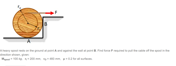 B
A heavy spool rests on the ground at point A and against the wall at point B. Find force F required to pull the cable off the spool in the
direction shown, given:
Mspool = 100 kg, n= 200 mm, ro = 460 mm, u= 0.2 for all surfaces.
