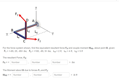 D A
B
Lx
Y
F2
For the force system shown, find the equivalent resultant force FR and couple moment MRB, about point B, given:
F, = <-65, 25, -95> Ibs, F2 = <100, -85, 5> Ibs, Lx = 2 ft, Ly = 4 ft, Lz= 5 ft
The resultant Force, FR:
FR =< Number
Number
Number
> Ibs
The Moment about B due to forces F, and F2:
MRB =< Number
Number
Number
> Ib ft
