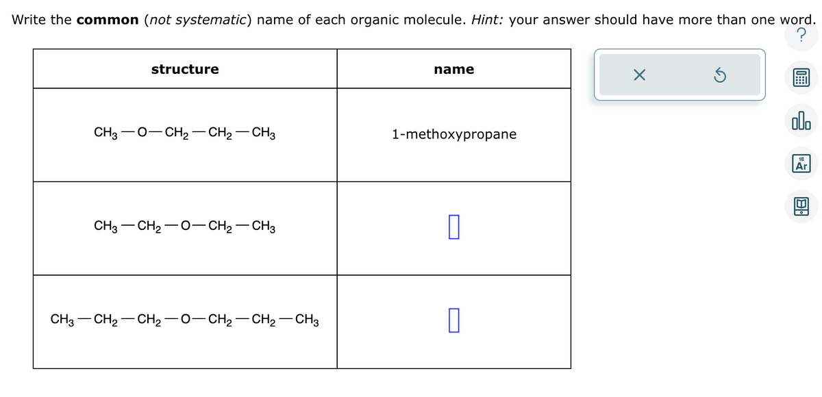 Write the common (not systematic) name of each organic molecule. Hint: your answer should have more than one word.
?
structure
CH3O-CH2 CH₂ CH3
CH3-CH₂-0-CH₂CH3
CH3—CH2−CH2−O−CH2−CH2–CH3
name
1-methoxypropane
Ś
ollo
18
Ar
8.