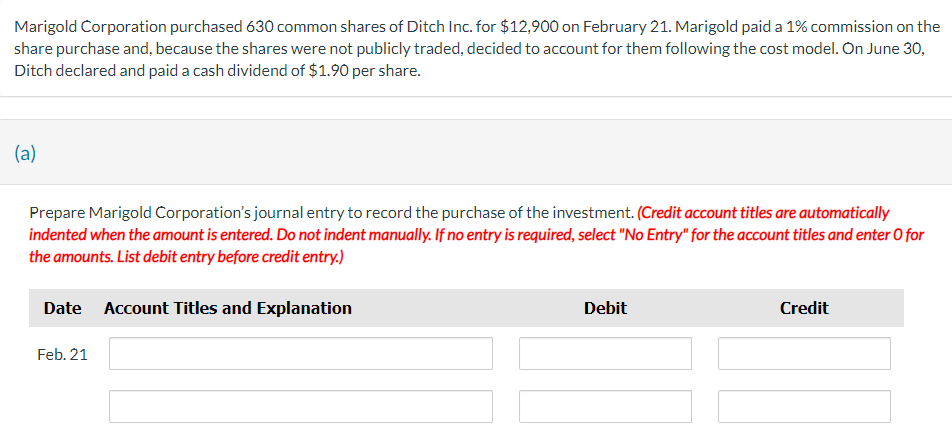 Marigold Corporation purchased 630 common shares of Ditch Inc. for $12,900 on February 21. Marigold paid a 1% commission on the
share purchase and, because the shares were not publicly traded, decided to account for them following the cost model. On June 30,
Ditch declared and paid a cash dividend of $1.90 per share.
(a)
Prepare Marigold Corporation's journal entry to record the purchase of the investment. (Credit account titles are automatically
indented when the amount is entered. Do not indent manually. If no entry is required, select "No Entry" for the account titles and enter O for
the amounts. List debit entry before credit entry.)
Date Account Titles and Explanation
Feb. 21
Debit
Credit