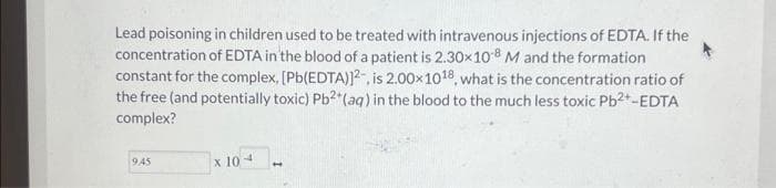 Lead poisoning in children used to be treated with intravenous injections of EDTA. If the
concentration of EDTA in the blood of a patient is 2.30×108 M and the formation
constant for the complex, [Pb(EDTA)]2, is 2.00x 1018, what is the concentration ratio of
the free (and potentially toxic) Pb2+ (aq) in the blood to the much less toxic Pb2+-EDTA
complex?
9.45
x 10