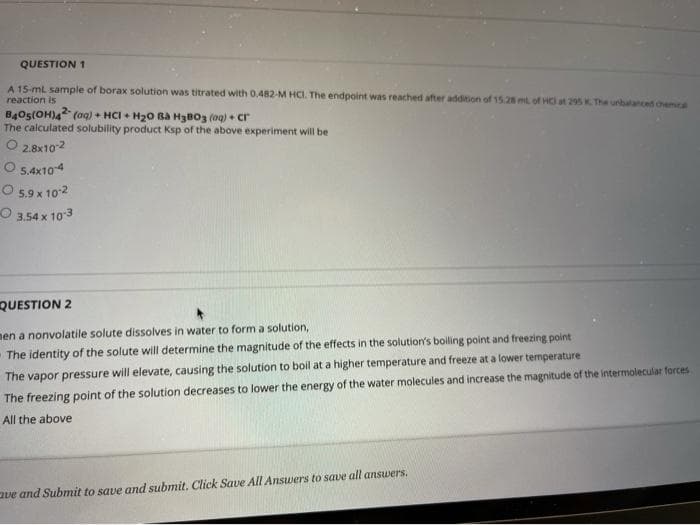 QUESTION 1
A 15-ml sample of borax solution was titrated with 0.482-M HCI. The endpoint was reached after addition of 15.28 mL of HC at 295 K. The urbalanced chemE
reaction is
B4Os(OH)4 (oaq) + HCI + H20 Ba H3BO3 (og) + cr
The calculated solubility product Ksp of the above experiment will be
O 2.8x102
O 54x104
O 5,9 x 102
O 3.54 x 10 3
QUESTION 2
nen a nonvolatile solute dissolves in water to form a solution,
The vapor pressure will elevate, causing the solution to boil at a higher temperature and freeze at a lower temperature
The freezing point of the solution decreases to lower the energy of the water molecules and increase the magnitude of the intermolecular forces
The identity of the solute will determine the magnitude of the effects in the solution's boiling point and freezing point
All the above
aue and Submit to save and submit. Click Save All Answers to save all answers.
