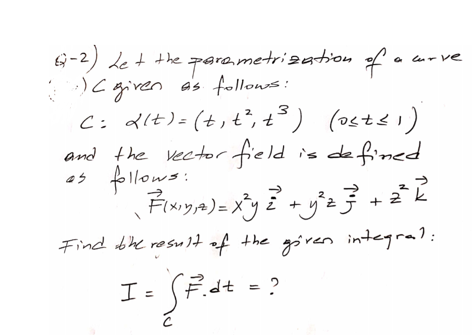 6 -2) de t the para,metrization of .
)C given a's follows:
Ci dlt)=(t,t², t³) (osts )
and the vector field
as follows:
Frya)=メy+ヴ子
a lur Ve
%3D
is defined
(17770)
+ 2 k
Find bhe resu 1t of the göven integral:
I =
Édt
