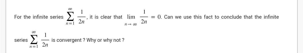 For the infinite series 

\[
\sum_{n=1}^{\infty} \frac{1}{2n},
\]

it is clear that 

\[
\lim_{n \to \infty} \frac{1}{2n} = 0.
\] 

Can we use this fact to conclude that the infinite series 

\[
\sum_{n=1}^{\infty} \frac{1}{2n}
\]

is convergent? Why or why not?