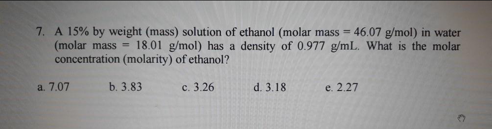 7. A 15% by weight (mass) solution of ethanol (molar mass = 46.07 g/mol) in water
(molar mass = 18.01 g/mol) has a density of 0.977 g/mL. What is the molar
concentration (molarity) of ethanol?
a. 7.07
b. 3.83
с. 3.26
d. 3.18
e. 2.27
