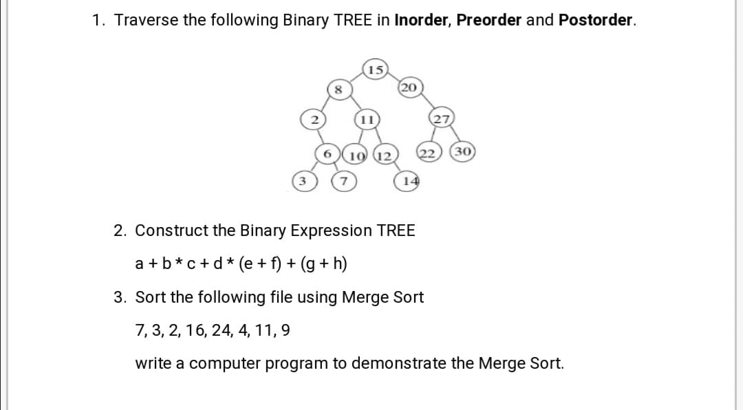 1. Traverse the following Binary TREE in Inorder, Preorder and Postorder.
30
14
2. Construct the Binary Expression TREE
a +b*c+d* (e + f) + (g + h)
3. Sort the following file using Merge Sort
7, 3, 2, 16, 24, 4, 11, 9
write a computer program to demonstrate the Merge Sort.
