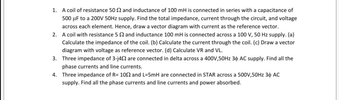 1. A coil of resistance 50 2 and inductance of 100 mH is connected in series with a capacitance of
500 µF to a 20OV 50HZ supply. Find the total impedance, current through the circuit, and voltage
across each element. Hence, draw a vector diagram with current as the reference vector.
2. A coil with resistance 5 2 and inductance 100 mH is connected across a 100 V, 50 Hz supply. (a)
Calculate the impedance of the coil. (b) Calculate the current through the coil. (c) Draw a vector
diagram with voltage as reference vector. (d) Calculate VR and VL.
3. Three impedance of 3-j42 are connected in delta across a 400V,50HZ 30 AC supply. Find all the
phase currents and line currents.
4. Three impedance of R= 102 and L=5mH are connected in STAR across a 500V,50HZ 3¢ AC
supply. Find all the phase currents and line currents and power absorbed.
