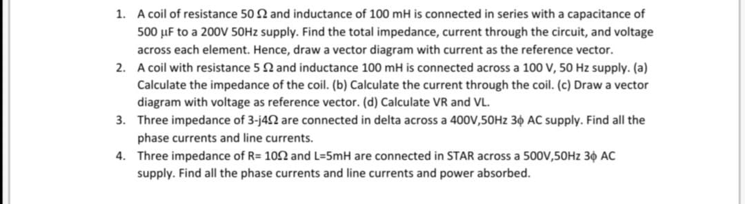 1. A coil of resistance 50 2 and inductance of 100 mH is connected in series with a capacitance of
500 µF to a 200V 50H2 supply. Find the total impedance, current through the circuit, and voltage
across each element. Hence, draw a vector diagram with current as the reference vector.
2. A coil with resistance 5 2 and inductance 100 mH is connected across a 100 V, 50 Hz supply. (a)
Calculate the impedance of the coil. (b) Calculate the current through the coil. (c) Draw a vector
diagram with voltage as reference vector. (d) Calculate VR and VL.
3. Three impedance of 3-j42 are connected in delta across a 400V,50HZ 3¢ AC supply. Find all the
phase currents and line currents.
4. Three impedance of R= 102 and L=5mH are connected in STAR across a 500V,50HZ 3¢ AC
supply. Find all the phase currents and line currents and power absorbed.
