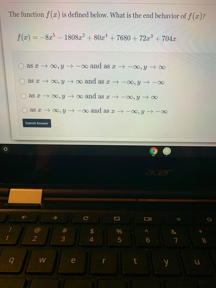 The function f(x) is defined below. What is the end behavior of f (x)?
f (x) = -8x – 1808x? + 80a* + 7680 + 72x³ + 704.x
as x 00, y -o and as x -oo, y 00
as x 0o, y o and as x -0, y -0
as x 00, y o and as x -oo, y 0
as x , Y
-o and as x -00, y →-∞
Submit Answer
23
%$4
&
2
4
5
6.
8.
e
y
3.
