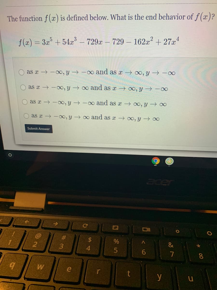 The function f (x) is defined below. What is the end behavior of f(x)?
f(a) = 3x + 54x – 729& – 729 – 162x² + 27xª
as x -00, y -0o amd as x O, y → -0∞
as x -oo, y o and as x → 0, y -0
as x -00, y -o and as x 00, y ∞
as x -o, y → o and as x o, y → ∞
Submit Answer
acer
Ce
C@
#3
24
&
3.
4
7
8.
W
e
t
y u
く6
