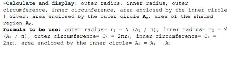 -Calculate and display: outer radius, inner radius, outer
circumference, inner circumference, area enclosed by the inner circle
| Given: area enclosed by the outer circle A,, area of the shaded
region A2.
Formula to be use: outer radius= ri = v (A1 / m), inner radius= r2
(A2 / 1), outer circumference= C1 = 2nrı, inner circumference= C2 =
2nr2, area enclosed by the inner circle= A2 = A1
Ao
