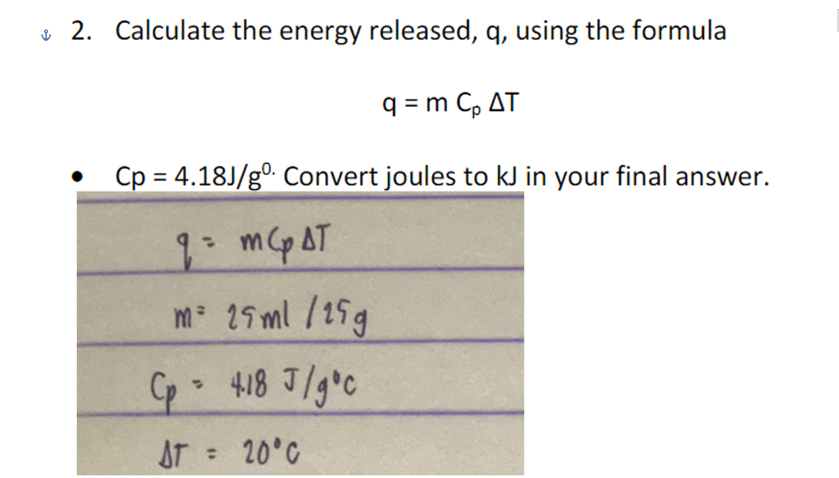 & 2. Calculate the energy released, q, using the formula
q = m C, AT
Cp = 4.18J/gº Convert joules to kJ in your final answer.
%3D
1 m AT
%3D
m 25ml /15g
AT 20°C
%3D
