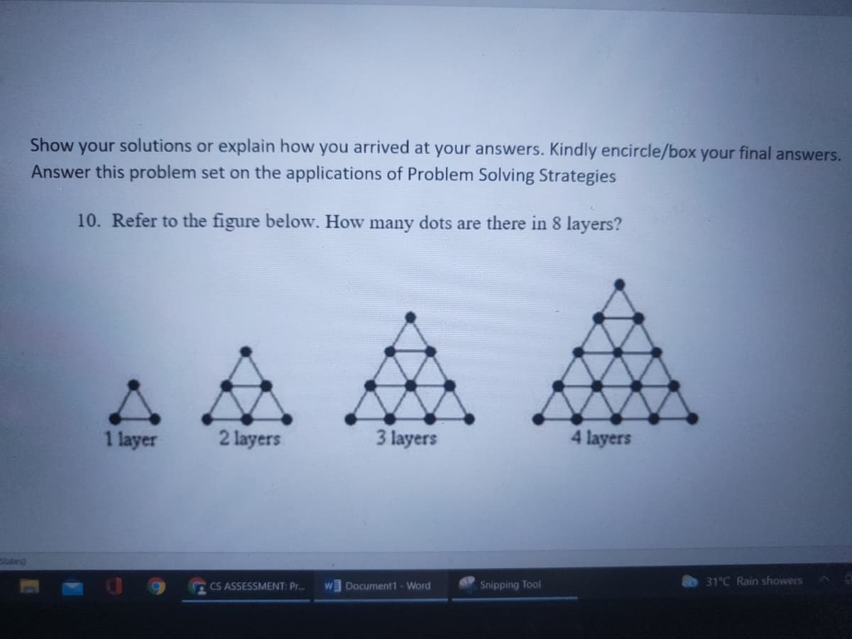 Show your solutions or explain how you arrived at your answers. Kindly encircle/box your final answers.
Answer this problem set on the applications of Problem Solving Strategies
10. Refer to the figure below. How many dots are there in 8 layers?
1 layer
2 layers
3 layers
4 layers
States)
CS ASSESSMENT: Pr.
w Document1 - Word
Snipping Tool
31°C Rain showers
