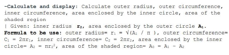 -Calculate and display: Calculate outer radius, outer circumference,
inner circumference, area enclosed by the inner circle, area of the
shaded region
| Given: inner radius r2, area enclosed by the outer circle A1.
V (A1 / n ), outer circumference=
2nr2, area enclosed by the inner
Ai - A2
Formula to be use: outer radius= ri =
C =
2nrı, inner circumference= C2
%3!
circle= A2 = nr22, area of the shaded region= Ao
