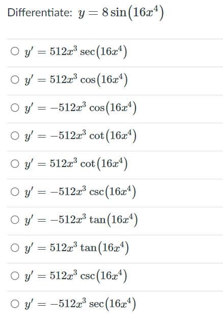 Differentiate: y = 8 sin (16x*)
O y' = 512a sec(16x4)
O y = 512a cos (16a*)
O y' = -512x3 cos (16x4)
O y' = -512a cot (16x4)
O y' = 512x cot (16x)
O y' = -512a csc (16a4)
O y' = -512x tan(16x*)
O y = 512x tan (16a*)
O y' = 512a csc(16x*)
O y' = -512a' sec(16x*)
(16z*)
