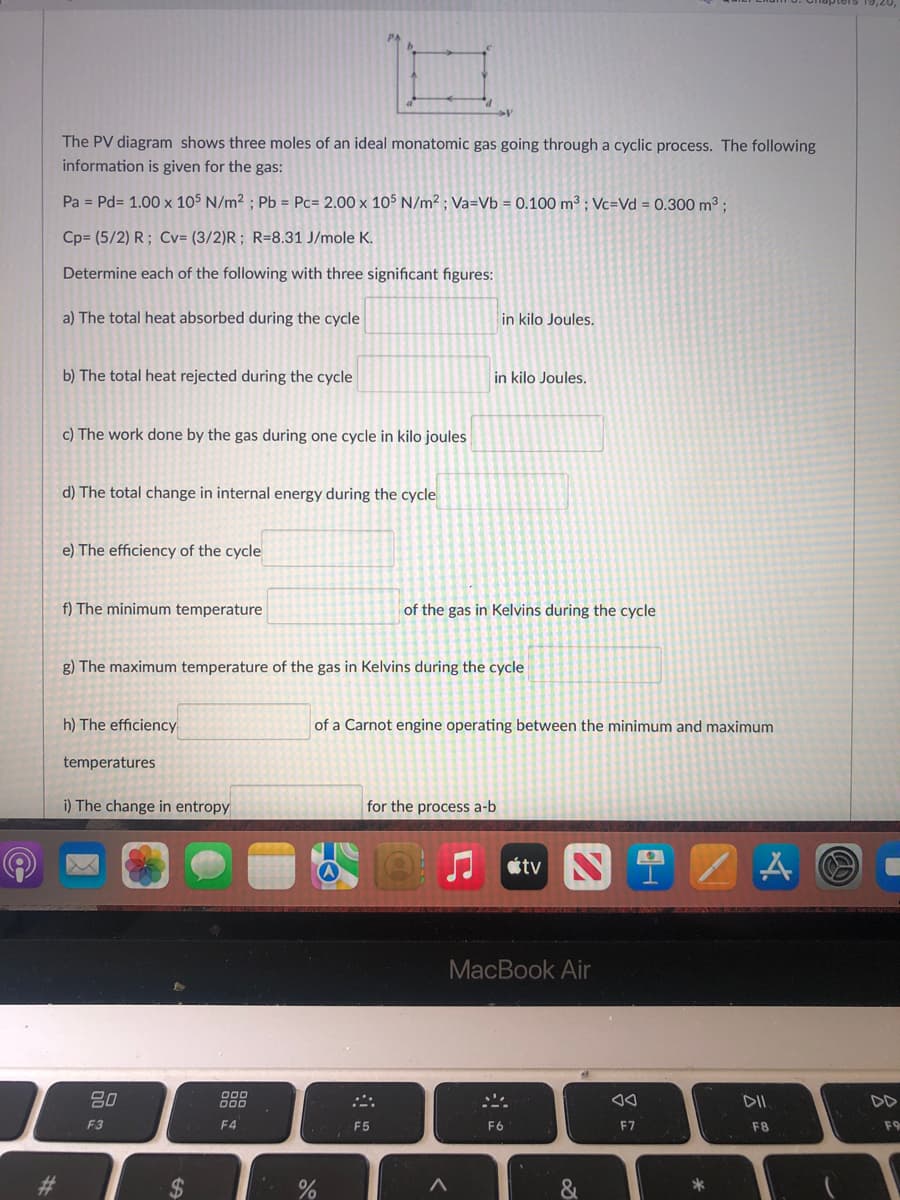 The PV diagram shows three moles of an ideal monatomic gas going through a cyclic process. The following
information is given for the gas:
Pa = Pd= 1.00 x 105 N/m² ; Pb = Pc= 2.00 x 105 N/m² ; Va=Vb = 0.100 m³; Vc=Vd = 0.300 m3 ;
Cp= (5/2) R; Cv= (3/2)R; R=8.31 J/mole K.
Determine each of the following with three significant figures:
a) The total heat absorbed during the cycle
in kilo Joules.
b) The total heat rejected during the cycle
in kilo Joules.
c) The work done by the gas during one cycle in kilo joules
d) The total change in internal energy during the cycle
e) The efficiency of the cycle
f) The minimum temperature
of the gas in Kelvins during the cycle
g) The maximum temperature of the gas in Kelvins during the cycle
h) The efficiency
of a Carnot engine operating between the minimum and maximum
temperatures
i) The change in entropy
for the process a-b
étv N
MacBook Air
DII
DD
F3
F4
F5
F6
F7
F8
F9
%23
&
*
