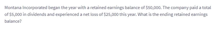 Montana Incorporated began the year with a retained earnings balance of $50,000. The company paid a total
of $5,000 in dividends and experienced a net loss of $25,000 this year. What is the ending retained earnings
balance?
