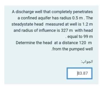 A discharge well that completely penetrates
a confined aquifer has radius 0.5 m. The
steadystate head measured at well is 1.2 m
and radius of influence is 327 m with head
. equal to 99 m
Determine the head at a distance 120 m
.from the pumped well
الجواب
3.87
