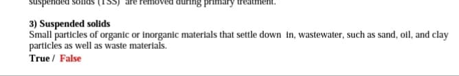 suspended
primar
3) Suspended solids
Small particles of organic or inorganic materials that settle down in, wastewater, such as sand, oil, and clay
particles as well as waste materials.
True / False
