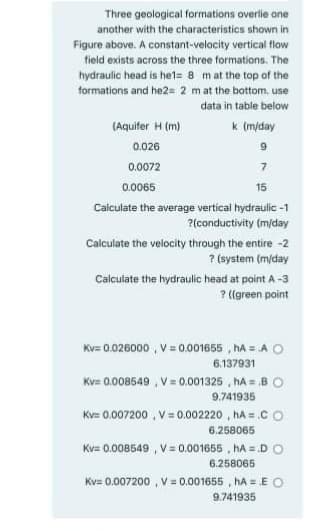 Three geological formations overlie one
another with the characteristics shown in
Figure above. A constant-velocity vertical flow
field exists across the three formations. The
hydraulic head is het= 8 mat the top of the
formations and he2= 2 mat the bottom. use
data in table below
(Aquifer H (m)
k (m/day
0.026
6.
0.0072
7.
0.0065
15
Caiculate the average vertical hydraulic -1
?(conductivity (m/day
Calculate the velocity through the entire -2
? (system (m/day
Calculate the hydraulic head at point A-3
? ((green point
Kv= 0.026000 , V = 0.001655 , hA = A O
6.137931
Kv= 0.008549 , V= 0.001325 , hA = B O
9.741935
Kv= 0.007200 , V= 0.002220 , hA = .C O
6.258065
Kv= 0.008549 , V = 0.001655 , hA = D O
6.258065
Kv= 0.007200 ,V= 0.001655 , hA = E O
9.741935
