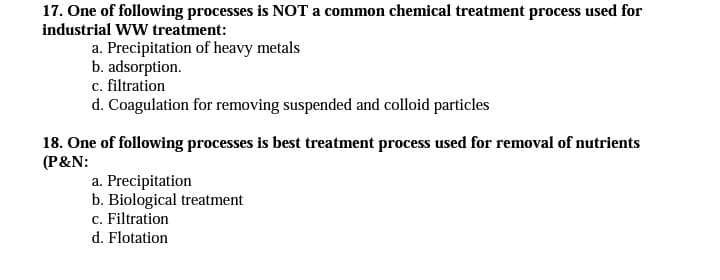 17. One of following processes is NOT a common chemical treatment process used for
industrial WW treatment:
a. Precipitation of heavy metals
b. adsorption.
c. filtration
d. Coagulation for removing suspended and colloid particles
18. One of following processes is best treatment process used for removal of nutrients
(P&N:
a. Precipitation
b. Biological treatment
c. Filtration
d. Flotation
