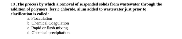 10.The process by which a removal of suspended solids from wastewater through the
addition of polymers, ferric chloride, alum added to wastewater just prior to
clarification is called:
a. Flocculation
b. Chemical Coagulation
c. Rapid or flash mixing
d. Chemical precipitation
