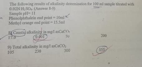 The following results of alkalinity determination for 100 ml sample titrated with
0.02N H,SO4. (Answer 8-9)
Sample pH= 11
Phenolphthalein end point = 10ml
Methyl orange end point = 15.5ml
%3D
8LCaustio alkalinity in mg/l asCaCO.
17.0
0.001
50
200
9) Total alkalinity in mgl asCaCO,
230
105
300
155
