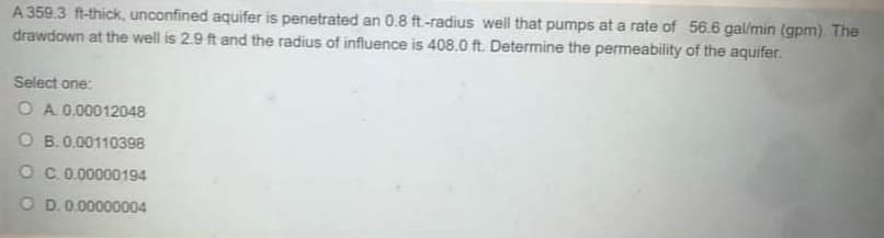 A 359.3 ft-thick, unconfined aquifer is penetrated an 0.8 ft.-radius well that pumps at a rate of 56.6 gal/min (gpm). The
drawdown at the well is 2.9 ft and the radius of influence is 408.0 ft. Determine the permeability of the aquifer.
Select one:
O A 0.00012048
O B.0.00110398
OC 0.00000194
O D.0.00000004
