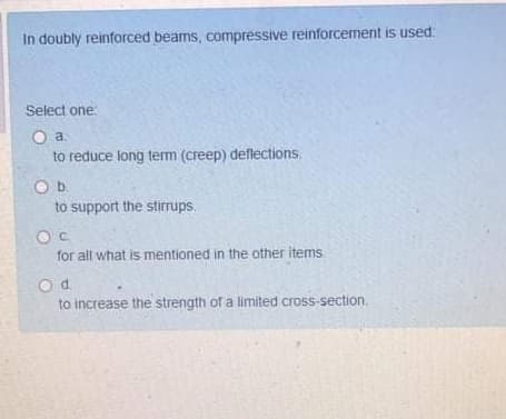 In doubly reinforced beams, compressive reinforcement is used:
Select one
a.
to reduce long term (creep) deflections.
Ob.
to support the stirrups.
C.
for all what is mentioned in the other items
Od.
to increase the strength of a limited cross-section.
