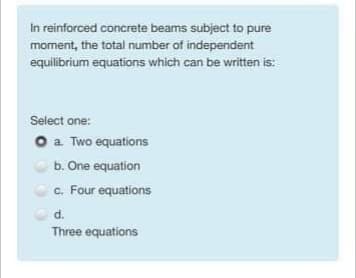 In reinforced concrete beams subject to pure
moment, the total number of independent
equilibrium equations which can be written is:
Select one:
O a Two equations
b. One equation
c. Four equations
d.
Three equations
