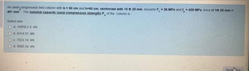An axial compression tied column with b 50 cm and h=60 cm, reinforced with 10 0 25 mm Assumer= 28 MPa and f. 420 MPa Area of 10 25 mm =
491 mm. The nominal capacity (axial compression strength) P of the column is
Select one
O a 10916.24 KN
Ob 611431 KN
Oc 7023 14 KN
Od. 9085.34 KN
Next
