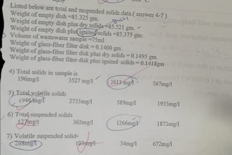 Listed below are total and suspended solids data.( answer 4-7)
Weight of empty dish-85.325 gm.
Weight of empty dish plus dry solids -85.521 gm.
Weight of empty dish pluignitedsolids -85.375 gm.
Volume of wastewater sample =75ml
Weight of glass-fiber filter disk=0.1400 gm.
Weight of glass-fiber filter disk plus dry solids = 0.1495 gm.
Weight of glas-fiber filter disk plus ignited solids 0.1418gm
ons
natuloz noiten
4) Total solids in sample is
196mg/1
lo Im
3527 mg/1
2613 ing
567mg/
Tolame m
5) Total volatile solids
1946 mg
2735mg/1
589mg/1
1933mg/l
6) Total, suspended solids
127mg/1
365mg/
1266mg/
1872mg/l
7) Volatile suspended solide
208mg
103mg/
34mg/l
672mg/l
