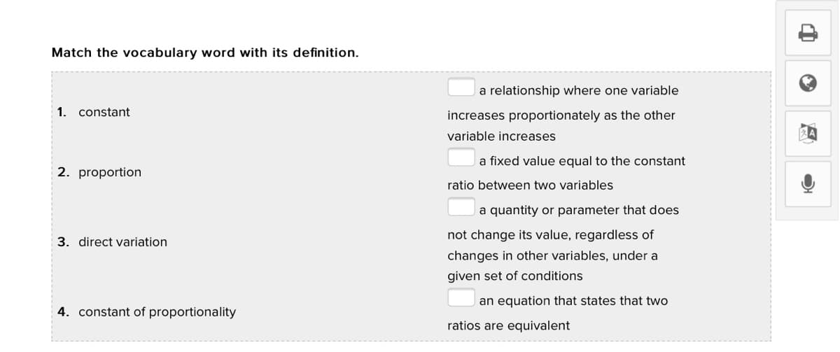 Match the vocabulary word with its definition.
a relationship where one variable
1. constant
increases proportionately as the other
variable increases
a fixed value equal to the constant
2. proportion
ratio between two variables
a quantity or parameter that does
not change its value, regardless of
3. direct variation
changes in other variables, under a
given set of conditions
an equation that states that two
4. constant of proportionality
ratios are equivalent
