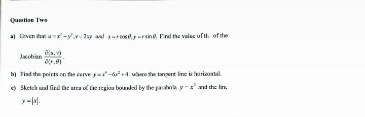 Question Two
a) Given that u = x -y',v=2.xy and x-r cos 0, y=r sin 0. Find the value of th of the
a(u, v)
a(r,e)
Jacobian
b) Find the points on the curve y=x-6x +4 where the tangent line is horizontal.
c) Sketch and find the area of the region bounded by the parabola y = x and the line
y=x1.
