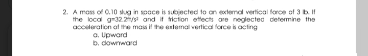 2. A mass of 0.10 slug in space is subjected to an external vertical force of 3 lb. If
the local g=32.2ft/s? and if friction effects are neglected determine the
acceleration of the mass if the external vertical force is acting
a. Upward
b. downward
