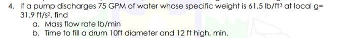 4. If a pump discharges 75 GPM of water whose specific weight is 61.5 lb/f3 at local g=
31.9 ft/s?, find
a. Mass flow rate Ib/min
b. Time to fill a drum 10ft diameter and 12 ft high, min.
