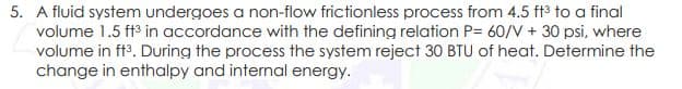 5. A fluid system undergoes a non-flow frictionless process from 4.5 ft3 to a final
volume 1.5 ft3 in accordance with the defining relation P= 60/V + 30 psi, where
volume in ftº. During the process the system reject 30 BTU of heat. Determine the
change in enthalpy and internal energy.
