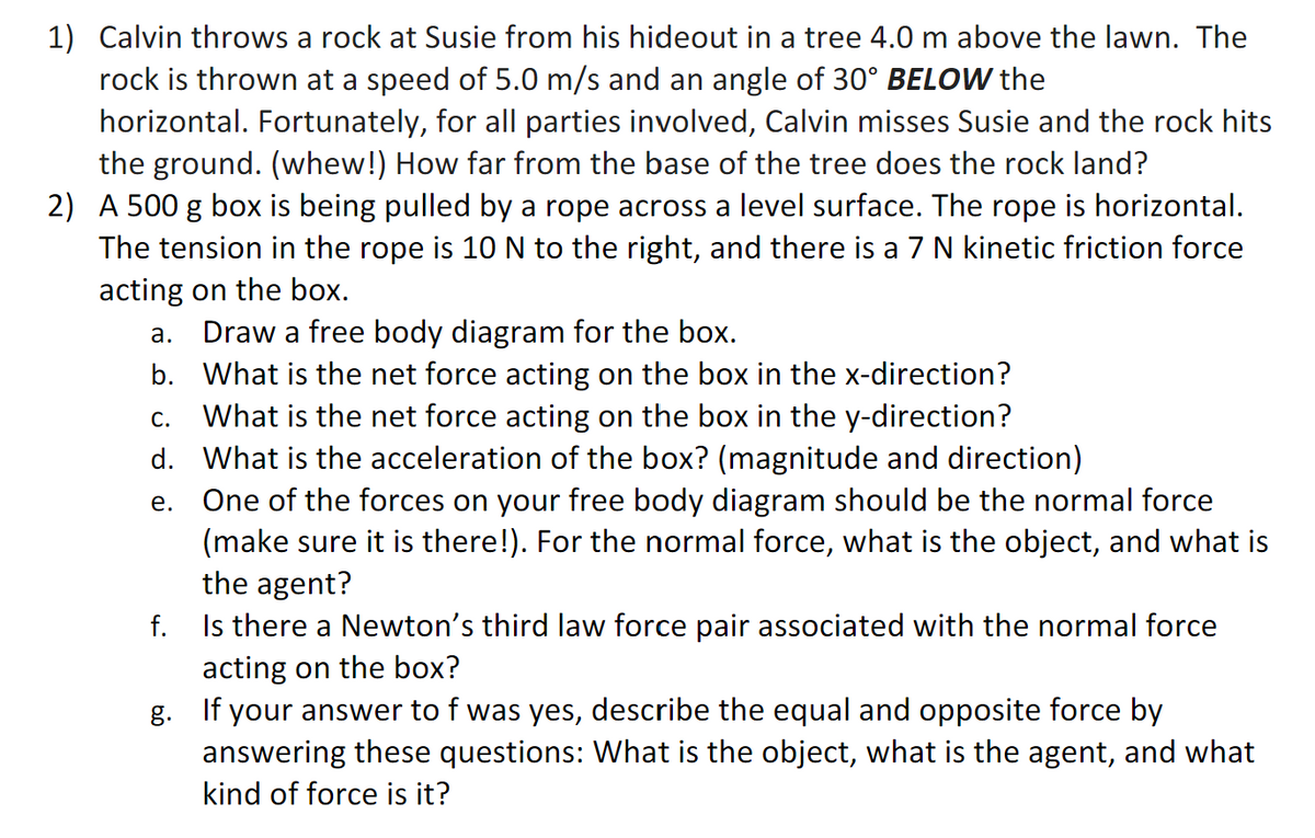 1) Calvin throws a rock at Susie from his hideout in a tree 4.0 m above the lawn. The
rock is thrown at a speed of 5.0 m/s and an angle of 30° BELOW the
horizontal. Fortunately, for all parties involved, Calvin misses Susie and the rock hits
the ground. (whew!) How far from the base of the tree does the rock land?
2) A 500 g box is being pulled by a rope across a level surface. The rope is horizontal.
The tension in the rope is 10 N to the right, and there is a 7 N kinetic friction force
acting on the box.
Draw a free body diagram for the box.
What is the net force acting on the box in the x-direction?
What is the net force acting on the box in the y-direction?
C.
d. What is the acceleration of the box? (magnitude and direction)
e.
One of the forces on your free body diagram should be the normal force
(make sure it is there!). For the normal force, what is the object, and what is
the agent?
f.
Is there a Newton's third law force pair associated with the normal force
acting on the box?
a.
b.
g. If your answer to f was yes, describe the equal and opposite force by
answering these questions: What is the object, what is the agent, and what
kind of force is it?