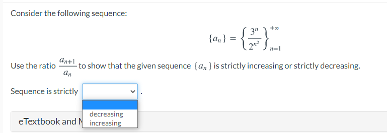 Consider the following sequence:
+00
3"
{an}
2n²
An+1
-to show that the given sequence {a, } is strictly increasing or strictly decreasing.
an
Use the ratio
Sequence is strictly
decreasing
eTextbook and N increasing
