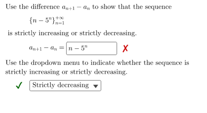 Use the difference an+1 – an to show that the sequence
{n – 5"}*
is strictly increasing or strictly decreasing.
аn+1 — аn
n – 5"
Use the dropdown menu to indicate whether the sequence is
strictly increasing or strictly decreasing.
V Strictly decreasing ▼
