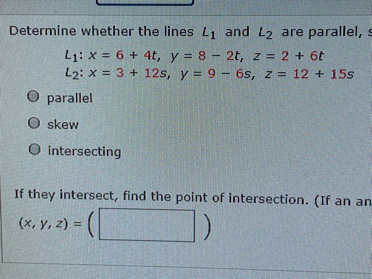 Determine whether the lines L1 and L2 are parallel, s
L1: X = 6 + 4t, y= 8 2t, z = 2 + 6t
2: X = 3 + 12s, y = 9- 6s, z = 12 + 15s
O parallel
O skew
O intersecting
If they intersect, find the point of intersection. (If an an
(x, y, z) =
