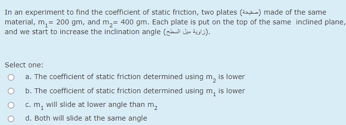 In an experiment to find the coefficient of static friction, two plates (e) made of the sam
material, m, = 200 gm, and m,= 400 gm. Each plate is put on the top of the same inclined plane,
and we start to increase the inclination angle (z Jeo Legb).
e
Select one:
a. The coefficient of static friction determined using m, is lower
b. The coefficient of static friction determined using m, is lower
will slide at lower angle than m,
c. m1
d. Both will slide at the same angle
