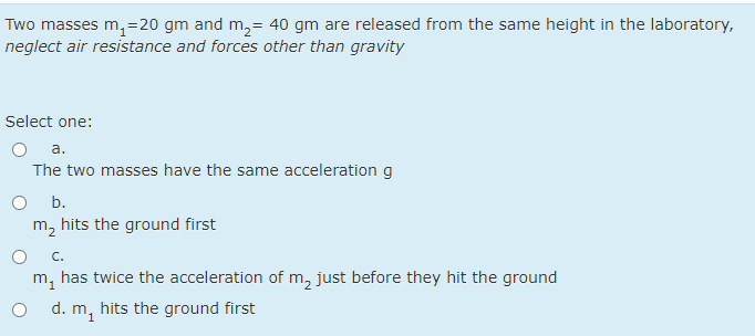 Two masses m, =20 gm and m,= 40 gm are released from the same height in the laboratory,
neglect air resistance and forces other than gravity
Select one:
a.
The two masses have the same acceleration g
b.
m, hits the ground first
C.
has twice the acceleration of m, just before they hit the ground
m1
d. m, hits the ground first
