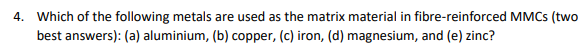 4. Which of the following metals are used as the matrix material in fibre-reinforced MMCS (two
best answers): (a) aluminium, (b) copper, (c) iron, (d) magnesium, and (e) zinc?
