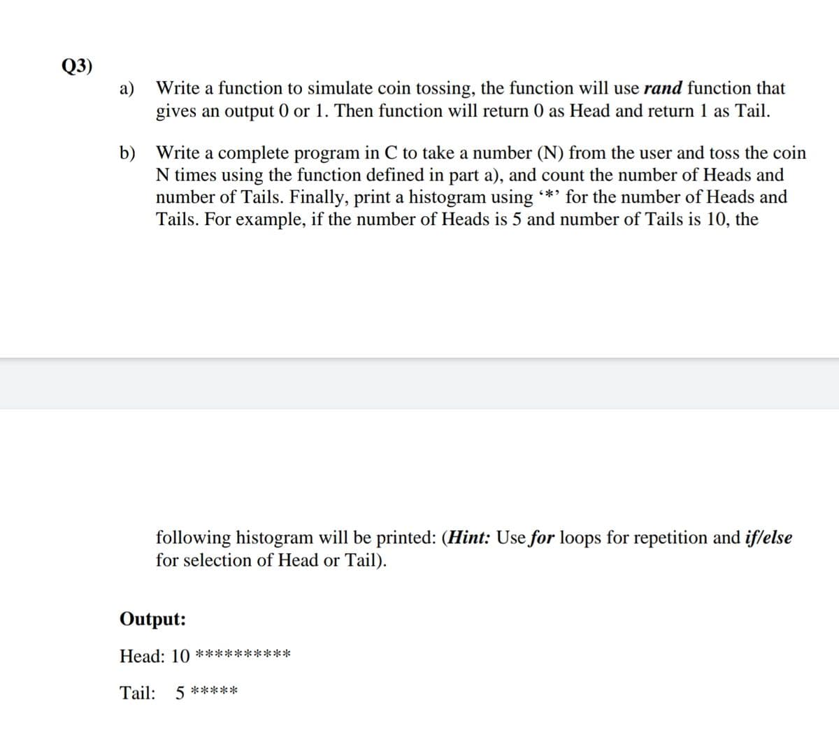 Q3)
a) Write a function to simulate coin tossing, the function will use rand function that
gives an output 0 or 1. Then function will return 0 as Head and return 1 as Tail.
b) Write a complete program in C to take a number (N) from the user and toss the coin
N times using the function defined in part a), and count the number of Heads and
number of Tails. Finally, print a histogram using *' for the number of Heads and
Tails. For example, if the number of Heads is 5 and number of Tails is 10, the
following histogram will be printed: (Hint: Use for loops for repetition and iflelse
for selection of Head or Tail).
Output:
Head: 10 **********
Tail: 5 *****
