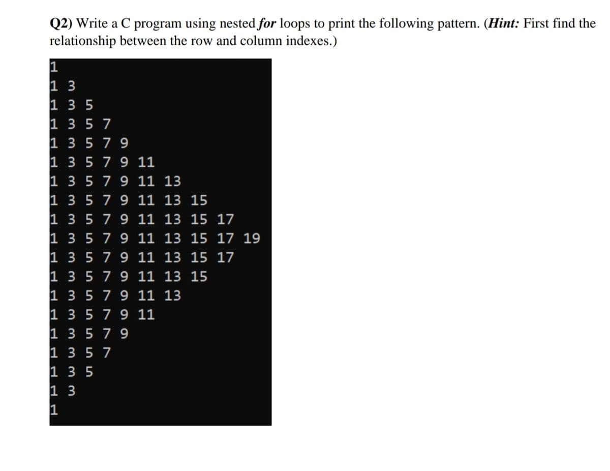 Q2) Write a C program using nested for loops to print the following pattern. (Hint: First find the
relationship between the row and column indexes.)
1
1 3
1 3 5
1 3 5 7
1 3 5 79
1 3 5 79 11
1 3 5 7 9 11 13
1 3 5 7 9 11 13 15
1 3 5 79 11 13 15 17
1 3 5 79 11 13 15 17 19
1 3 5 7 9 11 13 15 17
1 3 5 79 11 13 15
1 3 5 7 9 11 13
1 3 579 11
1 3 579
1 3 5 7
1 3 5
1 3
1
