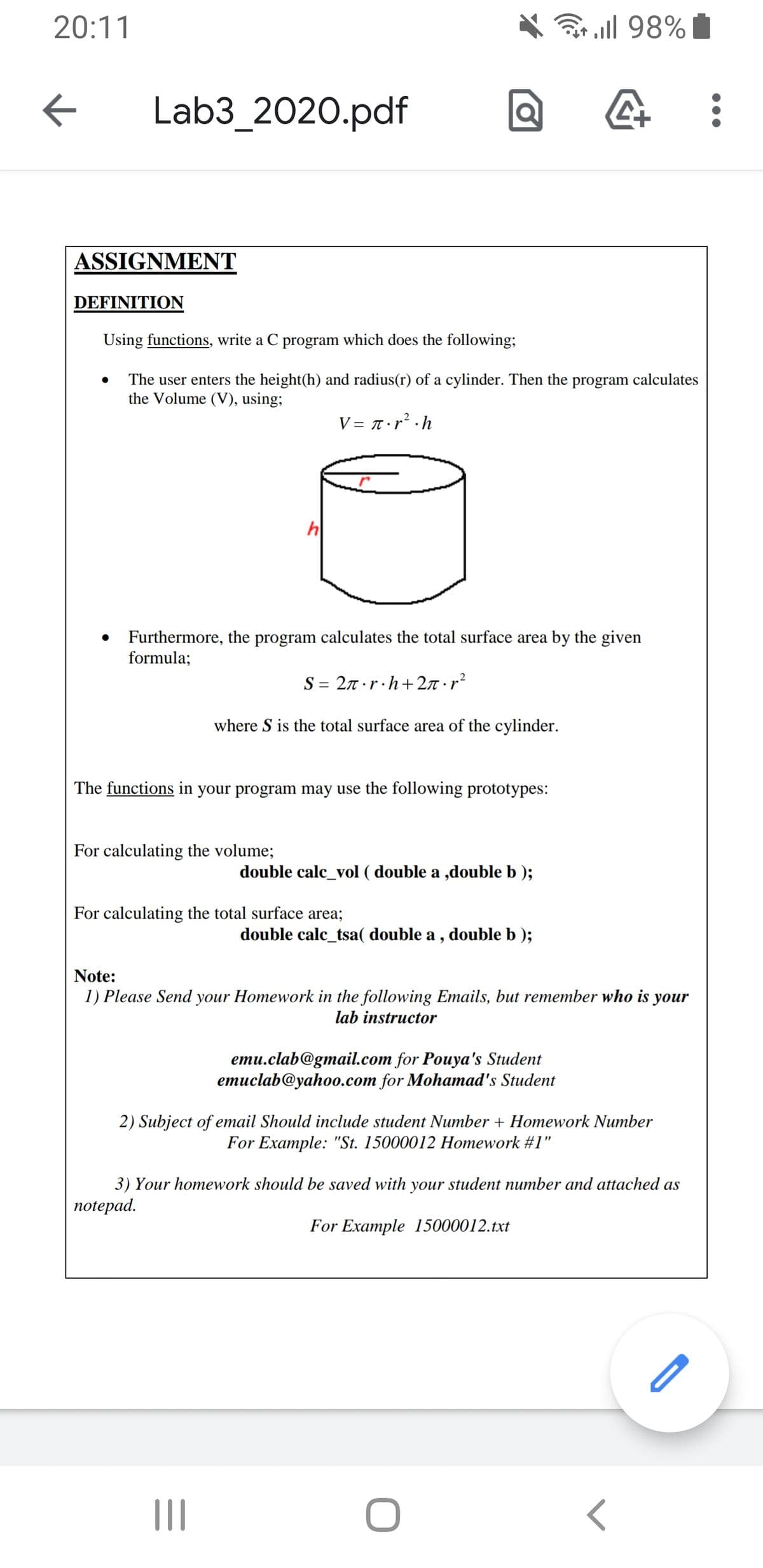 20:11
ull 98% I
Lab3_2020.pdf
ASSIGNMENT
DEFINITION
Using functions, write a C program which does the following;
The user enters the height(h) and radius(r) of a cylinder. Then the program calculates
the Volume (V), using;
V = 7• r² ·h
h
Furthermore, the program calculates the total surface area by the given
formula;
S = 27 ·r·h+ 2n r?
where S is the total surface area of the cylinder.
The functions in your program may use the following prototypes:
For calculating the volume;
double calc_vol ( double a ,double b );
For calculating the total surface area;
double calc_tsa( double a , double b );
Note:
1) Please Send your Homework in the following Emails, but remember who is your
lab instructor
emu.clab@gmail.com for Pouya's Student
emuclab@yahoo.com for Mohamad's Student
2) Subject of email Should include student Number + Homework Number
For Example: "St. 15000012 Homework #1"
3) Your homework should be saved with your student number and attached as
пotepad.
For Example 15000012.txt
II
